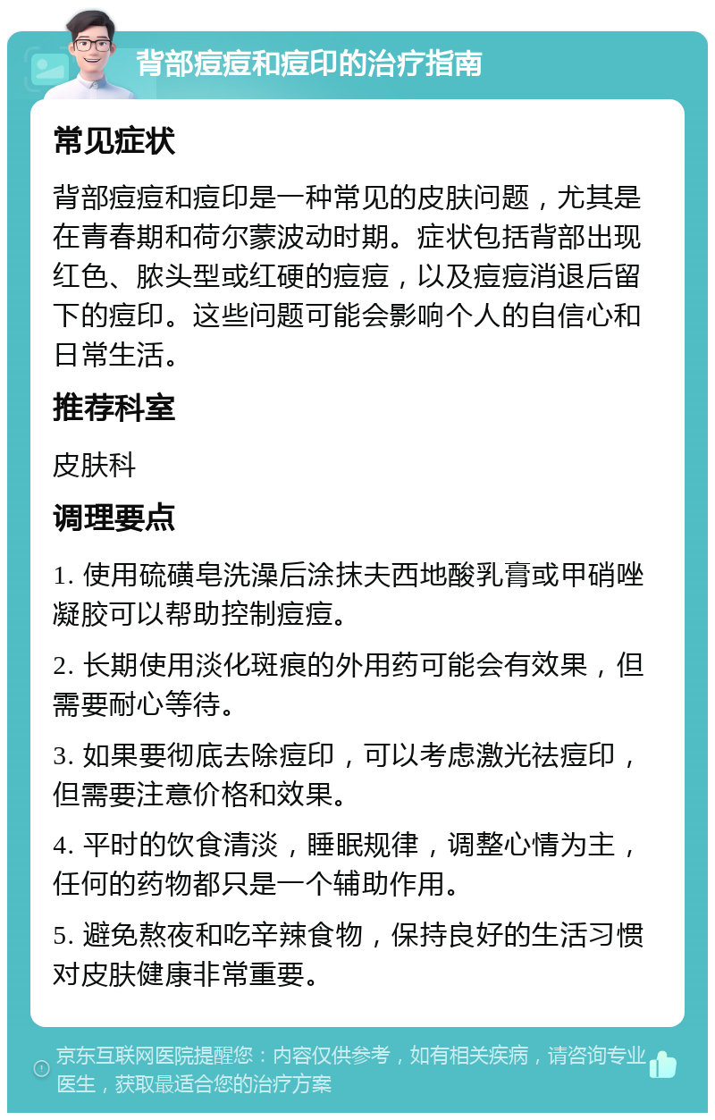 背部痘痘和痘印的治疗指南 常见症状 背部痘痘和痘印是一种常见的皮肤问题，尤其是在青春期和荷尔蒙波动时期。症状包括背部出现红色、脓头型或红硬的痘痘，以及痘痘消退后留下的痘印。这些问题可能会影响个人的自信心和日常生活。 推荐科室 皮肤科 调理要点 1. 使用硫磺皂洗澡后涂抹夫西地酸乳膏或甲硝唑凝胶可以帮助控制痘痘。 2. 长期使用淡化斑痕的外用药可能会有效果，但需要耐心等待。 3. 如果要彻底去除痘印，可以考虑激光祛痘印，但需要注意价格和效果。 4. 平时的饮食清淡，睡眠规律，调整心情为主，任何的药物都只是一个辅助作用。 5. 避免熬夜和吃辛辣食物，保持良好的生活习惯对皮肤健康非常重要。