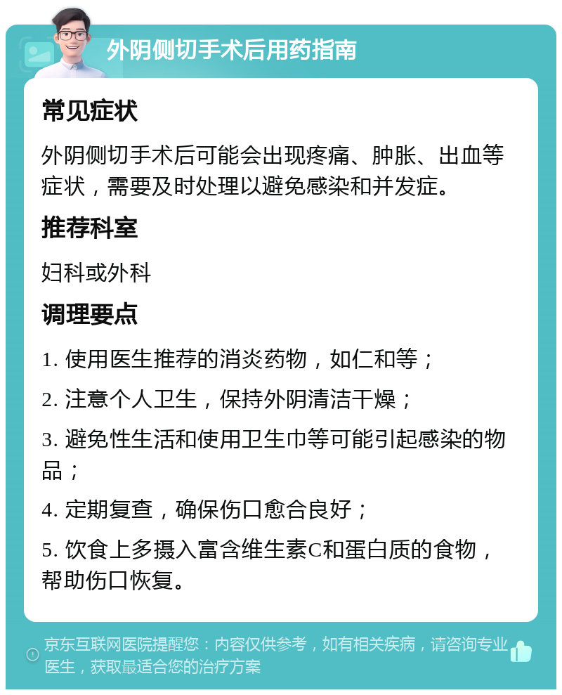 外阴侧切手术后用药指南 常见症状 外阴侧切手术后可能会出现疼痛、肿胀、出血等症状，需要及时处理以避免感染和并发症。 推荐科室 妇科或外科 调理要点 1. 使用医生推荐的消炎药物，如仁和等； 2. 注意个人卫生，保持外阴清洁干燥； 3. 避免性生活和使用卫生巾等可能引起感染的物品； 4. 定期复查，确保伤口愈合良好； 5. 饮食上多摄入富含维生素C和蛋白质的食物，帮助伤口恢复。