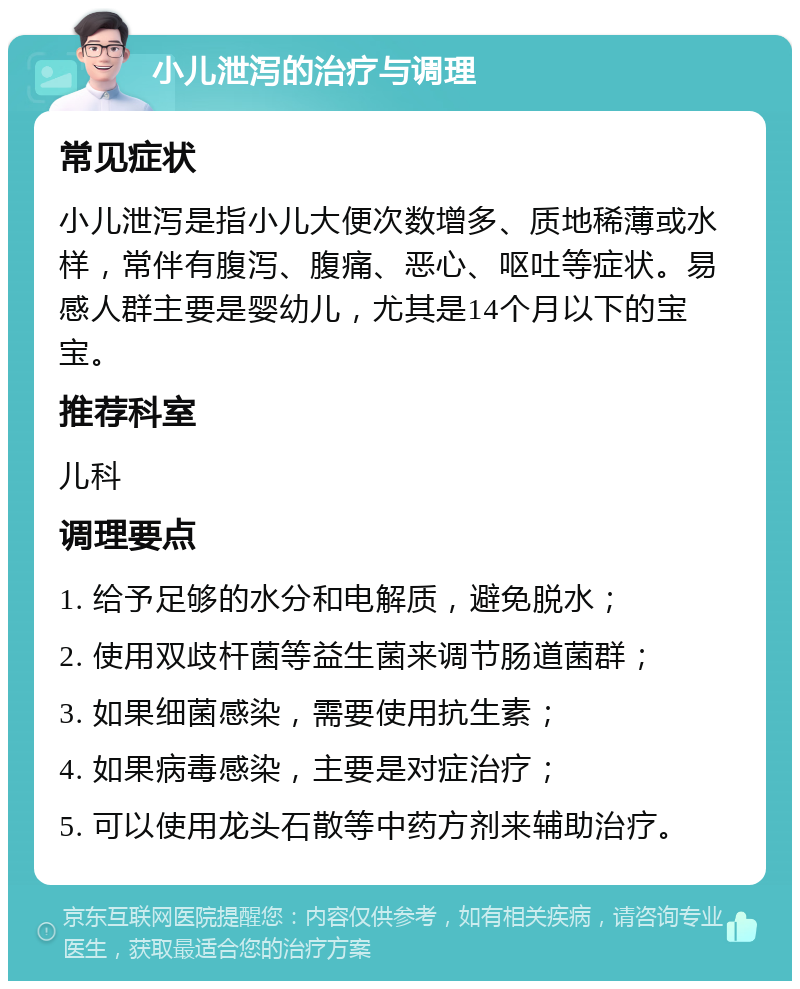 小儿泄泻的治疗与调理 常见症状 小儿泄泻是指小儿大便次数增多、质地稀薄或水样，常伴有腹泻、腹痛、恶心、呕吐等症状。易感人群主要是婴幼儿，尤其是14个月以下的宝宝。 推荐科室 儿科 调理要点 1. 给予足够的水分和电解质，避免脱水； 2. 使用双歧杆菌等益生菌来调节肠道菌群； 3. 如果细菌感染，需要使用抗生素； 4. 如果病毒感染，主要是对症治疗； 5. 可以使用龙头石散等中药方剂来辅助治疗。