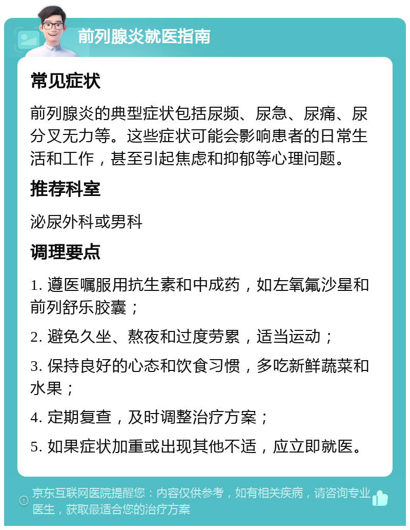 前列腺炎就医指南 常见症状 前列腺炎的典型症状包括尿频、尿急、尿痛、尿分叉无力等。这些症状可能会影响患者的日常生活和工作，甚至引起焦虑和抑郁等心理问题。 推荐科室 泌尿外科或男科 调理要点 1. 遵医嘱服用抗生素和中成药，如左氧氟沙星和前列舒乐胶囊； 2. 避免久坐、熬夜和过度劳累，适当运动； 3. 保持良好的心态和饮食习惯，多吃新鲜蔬菜和水果； 4. 定期复查，及时调整治疗方案； 5. 如果症状加重或出现其他不适，应立即就医。