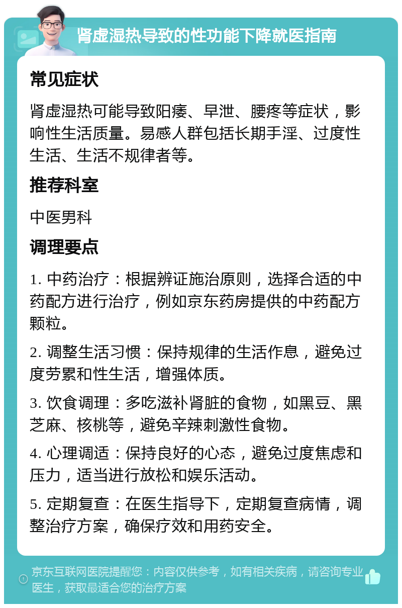 肾虚湿热导致的性功能下降就医指南 常见症状 肾虚湿热可能导致阳痿、早泄、腰疼等症状，影响性生活质量。易感人群包括长期手淫、过度性生活、生活不规律者等。 推荐科室 中医男科 调理要点 1. 中药治疗：根据辨证施治原则，选择合适的中药配方进行治疗，例如京东药房提供的中药配方颗粒。 2. 调整生活习惯：保持规律的生活作息，避免过度劳累和性生活，增强体质。 3. 饮食调理：多吃滋补肾脏的食物，如黑豆、黑芝麻、核桃等，避免辛辣刺激性食物。 4. 心理调适：保持良好的心态，避免过度焦虑和压力，适当进行放松和娱乐活动。 5. 定期复查：在医生指导下，定期复查病情，调整治疗方案，确保疗效和用药安全。