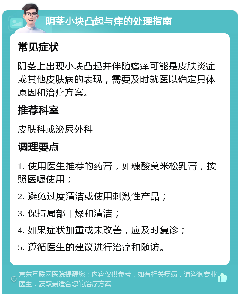 阴茎小块凸起与痒的处理指南 常见症状 阴茎上出现小块凸起并伴随瘙痒可能是皮肤炎症或其他皮肤病的表现，需要及时就医以确定具体原因和治疗方案。 推荐科室 皮肤科或泌尿外科 调理要点 1. 使用医生推荐的药膏，如糠酸莫米松乳膏，按照医嘱使用； 2. 避免过度清洁或使用刺激性产品； 3. 保持局部干燥和清洁； 4. 如果症状加重或未改善，应及时复诊； 5. 遵循医生的建议进行治疗和随访。