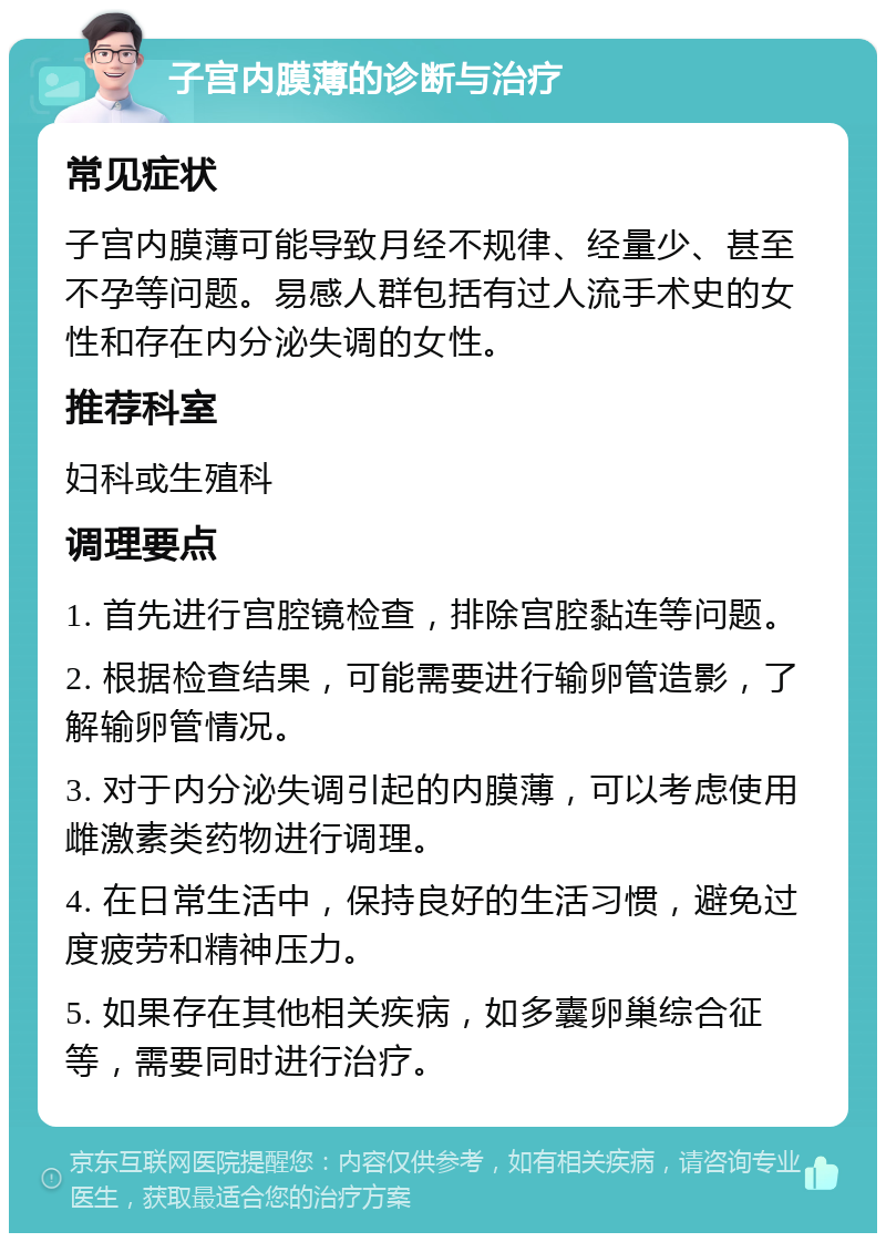 子宫内膜薄的诊断与治疗 常见症状 子宫内膜薄可能导致月经不规律、经量少、甚至不孕等问题。易感人群包括有过人流手术史的女性和存在内分泌失调的女性。 推荐科室 妇科或生殖科 调理要点 1. 首先进行宫腔镜检查，排除宫腔黏连等问题。 2. 根据检查结果，可能需要进行输卵管造影，了解输卵管情况。 3. 对于内分泌失调引起的内膜薄，可以考虑使用雌激素类药物进行调理。 4. 在日常生活中，保持良好的生活习惯，避免过度疲劳和精神压力。 5. 如果存在其他相关疾病，如多囊卵巢综合征等，需要同时进行治疗。