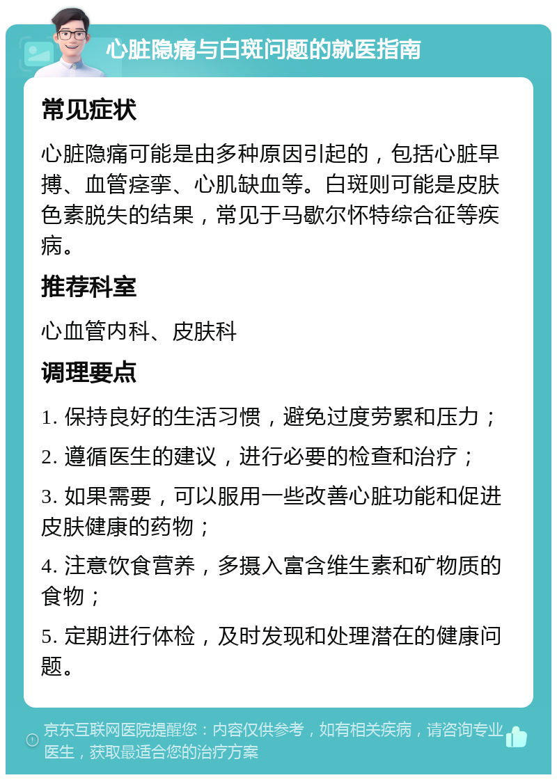 心脏隐痛与白斑问题的就医指南 常见症状 心脏隐痛可能是由多种原因引起的，包括心脏早搏、血管痉挛、心肌缺血等。白斑则可能是皮肤色素脱失的结果，常见于马歇尔怀特综合征等疾病。 推荐科室 心血管内科、皮肤科 调理要点 1. 保持良好的生活习惯，避免过度劳累和压力； 2. 遵循医生的建议，进行必要的检查和治疗； 3. 如果需要，可以服用一些改善心脏功能和促进皮肤健康的药物； 4. 注意饮食营养，多摄入富含维生素和矿物质的食物； 5. 定期进行体检，及时发现和处理潜在的健康问题。