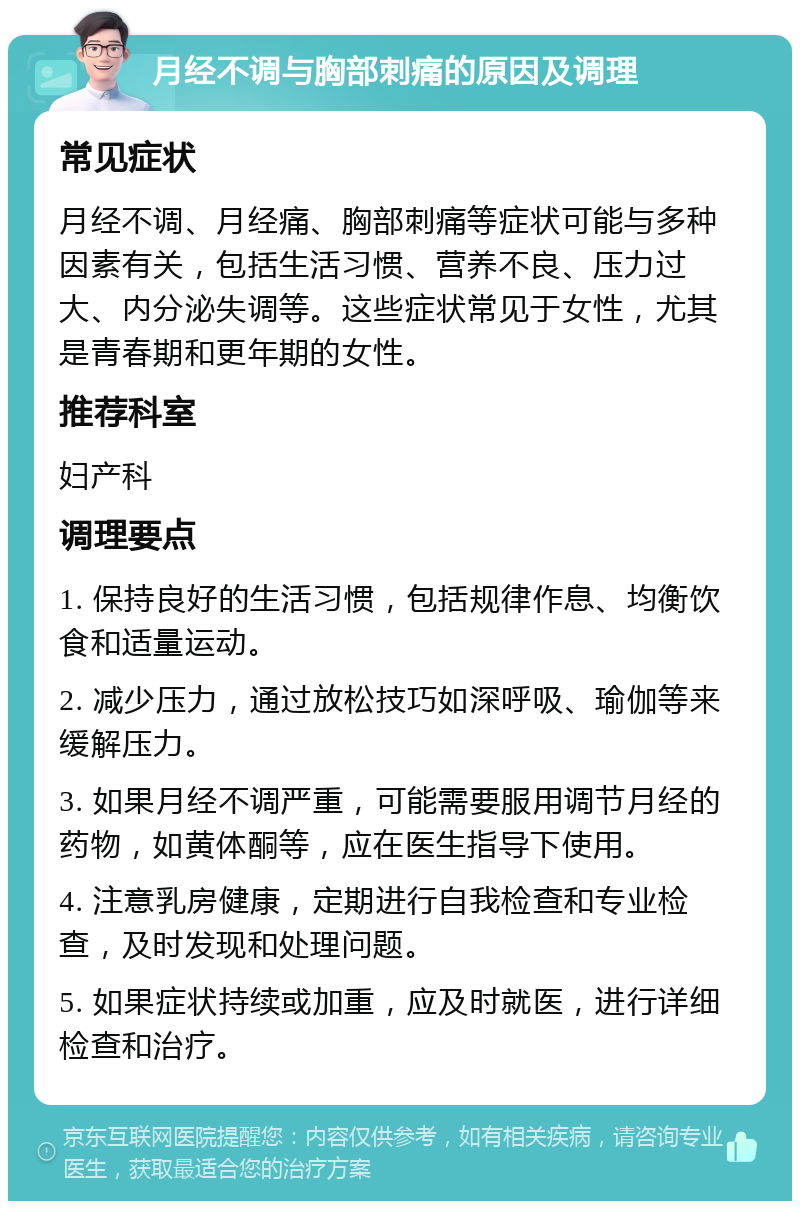 月经不调与胸部刺痛的原因及调理 常见症状 月经不调、月经痛、胸部刺痛等症状可能与多种因素有关，包括生活习惯、营养不良、压力过大、内分泌失调等。这些症状常见于女性，尤其是青春期和更年期的女性。 推荐科室 妇产科 调理要点 1. 保持良好的生活习惯，包括规律作息、均衡饮食和适量运动。 2. 减少压力，通过放松技巧如深呼吸、瑜伽等来缓解压力。 3. 如果月经不调严重，可能需要服用调节月经的药物，如黄体酮等，应在医生指导下使用。 4. 注意乳房健康，定期进行自我检查和专业检查，及时发现和处理问题。 5. 如果症状持续或加重，应及时就医，进行详细检查和治疗。