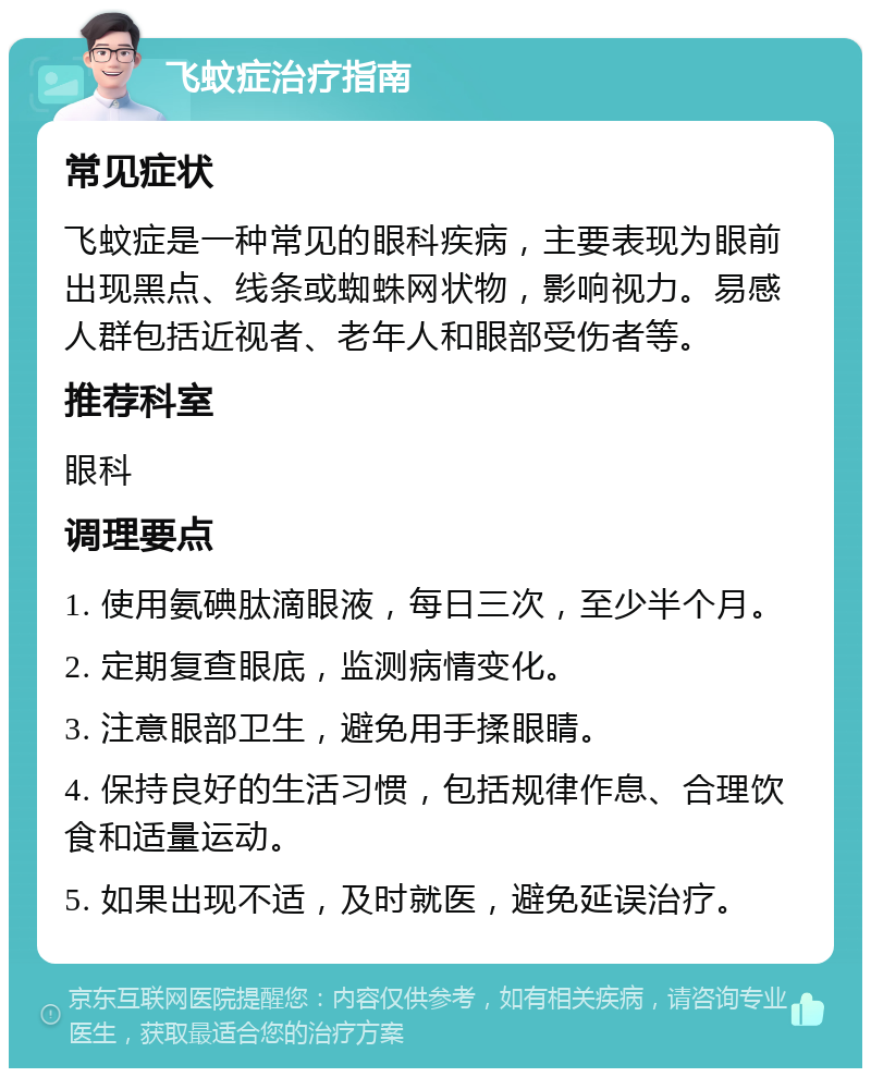 飞蚊症治疗指南 常见症状 飞蚊症是一种常见的眼科疾病，主要表现为眼前出现黑点、线条或蜘蛛网状物，影响视力。易感人群包括近视者、老年人和眼部受伤者等。 推荐科室 眼科 调理要点 1. 使用氨碘肽滴眼液，每日三次，至少半个月。 2. 定期复查眼底，监测病情变化。 3. 注意眼部卫生，避免用手揉眼睛。 4. 保持良好的生活习惯，包括规律作息、合理饮食和适量运动。 5. 如果出现不适，及时就医，避免延误治疗。