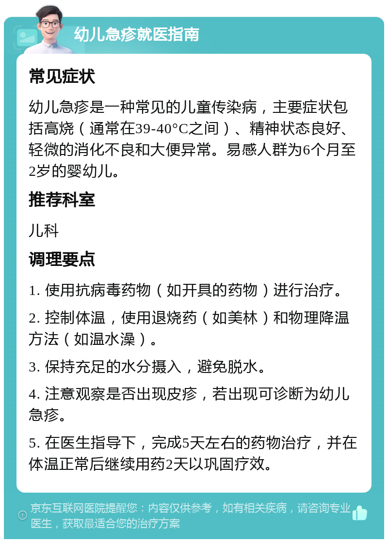 幼儿急疹就医指南 常见症状 幼儿急疹是一种常见的儿童传染病，主要症状包括高烧（通常在39-40°C之间）、精神状态良好、轻微的消化不良和大便异常。易感人群为6个月至2岁的婴幼儿。 推荐科室 儿科 调理要点 1. 使用抗病毒药物（如开具的药物）进行治疗。 2. 控制体温，使用退烧药（如美林）和物理降温方法（如温水澡）。 3. 保持充足的水分摄入，避免脱水。 4. 注意观察是否出现皮疹，若出现可诊断为幼儿急疹。 5. 在医生指导下，完成5天左右的药物治疗，并在体温正常后继续用药2天以巩固疗效。