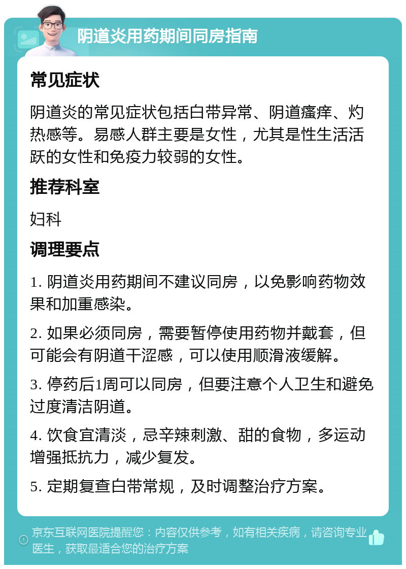 阴道炎用药期间同房指南 常见症状 阴道炎的常见症状包括白带异常、阴道瘙痒、灼热感等。易感人群主要是女性，尤其是性生活活跃的女性和免疫力较弱的女性。 推荐科室 妇科 调理要点 1. 阴道炎用药期间不建议同房，以免影响药物效果和加重感染。 2. 如果必须同房，需要暂停使用药物并戴套，但可能会有阴道干涩感，可以使用顺滑液缓解。 3. 停药后1周可以同房，但要注意个人卫生和避免过度清洁阴道。 4. 饮食宜清淡，忌辛辣刺激、甜的食物，多运动增强抵抗力，减少复发。 5. 定期复查白带常规，及时调整治疗方案。