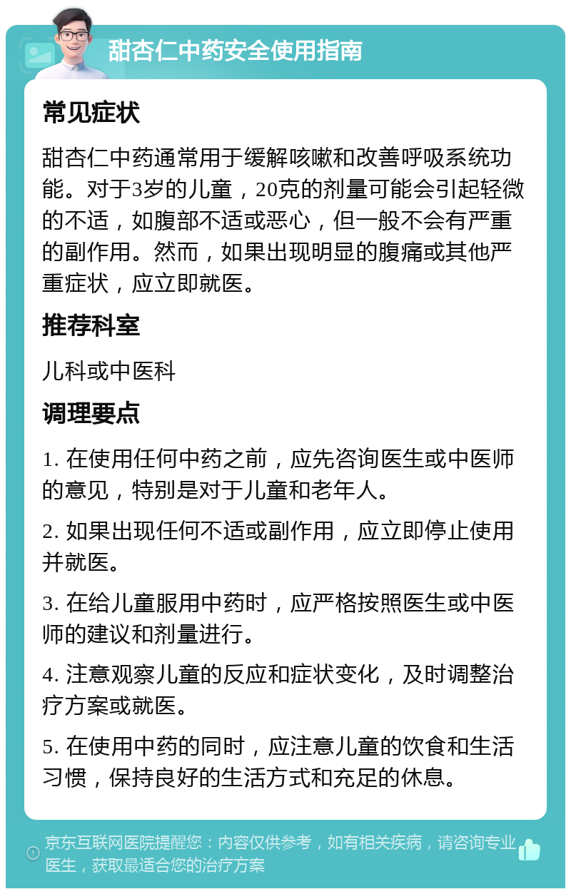 甜杏仁中药安全使用指南 常见症状 甜杏仁中药通常用于缓解咳嗽和改善呼吸系统功能。对于3岁的儿童，20克的剂量可能会引起轻微的不适，如腹部不适或恶心，但一般不会有严重的副作用。然而，如果出现明显的腹痛或其他严重症状，应立即就医。 推荐科室 儿科或中医科 调理要点 1. 在使用任何中药之前，应先咨询医生或中医师的意见，特别是对于儿童和老年人。 2. 如果出现任何不适或副作用，应立即停止使用并就医。 3. 在给儿童服用中药时，应严格按照医生或中医师的建议和剂量进行。 4. 注意观察儿童的反应和症状变化，及时调整治疗方案或就医。 5. 在使用中药的同时，应注意儿童的饮食和生活习惯，保持良好的生活方式和充足的休息。