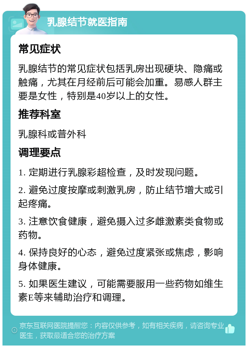 乳腺结节就医指南 常见症状 乳腺结节的常见症状包括乳房出现硬块、隐痛或触痛，尤其在月经前后可能会加重。易感人群主要是女性，特别是40岁以上的女性。 推荐科室 乳腺科或普外科 调理要点 1. 定期进行乳腺彩超检查，及时发现问题。 2. 避免过度按摩或刺激乳房，防止结节增大或引起疼痛。 3. 注意饮食健康，避免摄入过多雌激素类食物或药物。 4. 保持良好的心态，避免过度紧张或焦虑，影响身体健康。 5. 如果医生建议，可能需要服用一些药物如维生素E等来辅助治疗和调理。