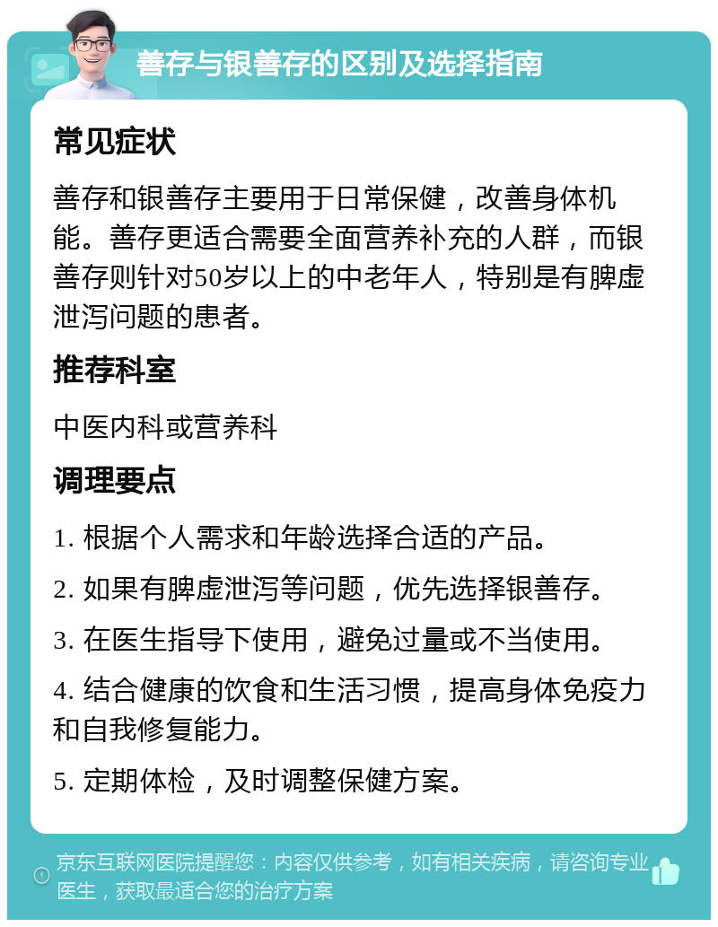 善存与银善存的区别及选择指南 常见症状 善存和银善存主要用于日常保健，改善身体机能。善存更适合需要全面营养补充的人群，而银善存则针对50岁以上的中老年人，特别是有脾虚泄泻问题的患者。 推荐科室 中医内科或营养科 调理要点 1. 根据个人需求和年龄选择合适的产品。 2. 如果有脾虚泄泻等问题，优先选择银善存。 3. 在医生指导下使用，避免过量或不当使用。 4. 结合健康的饮食和生活习惯，提高身体免疫力和自我修复能力。 5. 定期体检，及时调整保健方案。