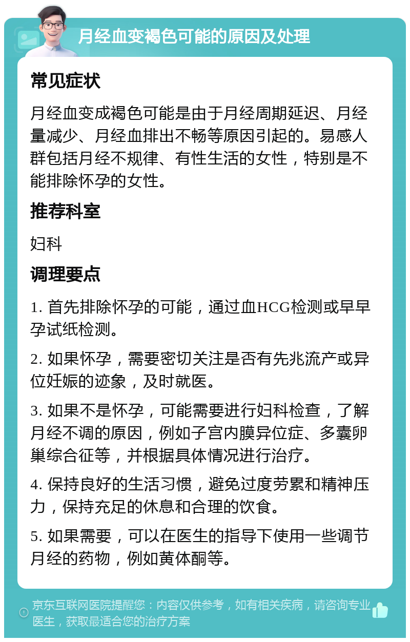 月经血变褐色可能的原因及处理 常见症状 月经血变成褐色可能是由于月经周期延迟、月经量减少、月经血排出不畅等原因引起的。易感人群包括月经不规律、有性生活的女性，特别是不能排除怀孕的女性。 推荐科室 妇科 调理要点 1. 首先排除怀孕的可能，通过血HCG检测或早早孕试纸检测。 2. 如果怀孕，需要密切关注是否有先兆流产或异位妊娠的迹象，及时就医。 3. 如果不是怀孕，可能需要进行妇科检查，了解月经不调的原因，例如子宫内膜异位症、多囊卵巢综合征等，并根据具体情况进行治疗。 4. 保持良好的生活习惯，避免过度劳累和精神压力，保持充足的休息和合理的饮食。 5. 如果需要，可以在医生的指导下使用一些调节月经的药物，例如黄体酮等。