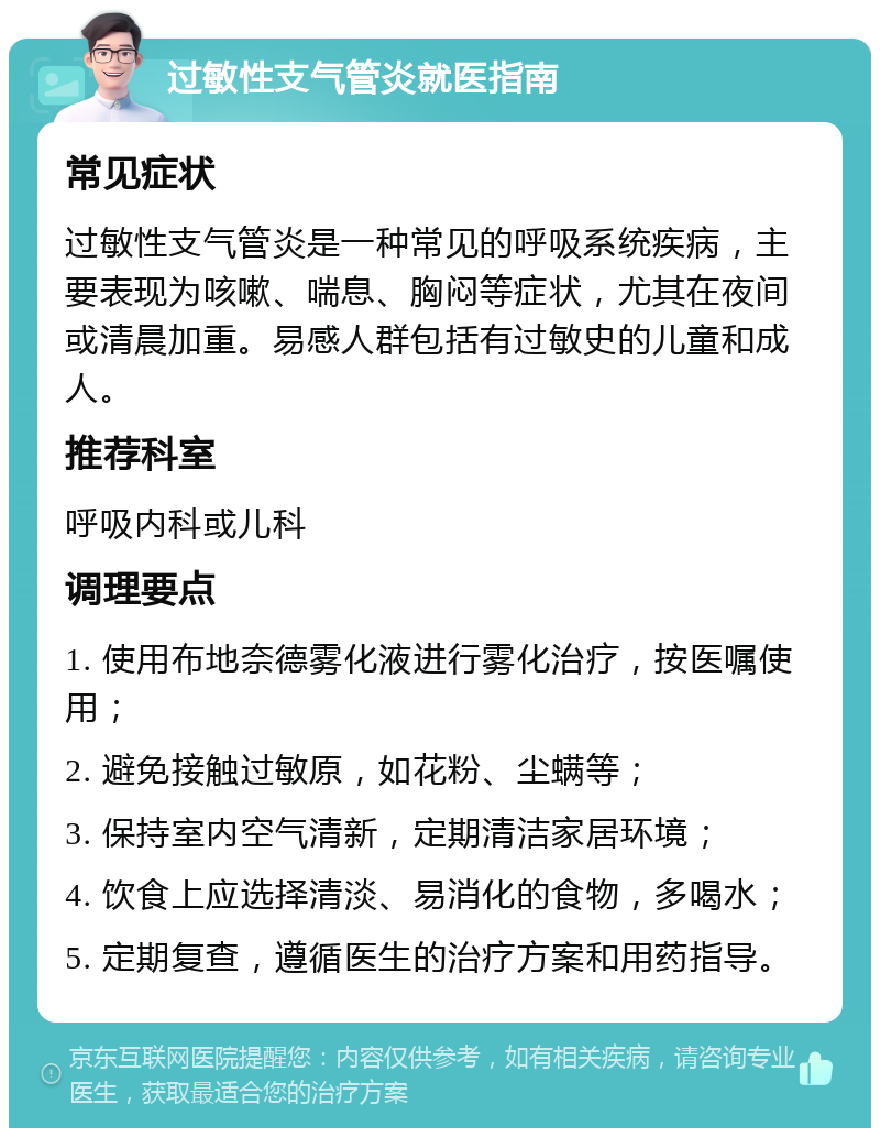 过敏性支气管炎就医指南 常见症状 过敏性支气管炎是一种常见的呼吸系统疾病，主要表现为咳嗽、喘息、胸闷等症状，尤其在夜间或清晨加重。易感人群包括有过敏史的儿童和成人。 推荐科室 呼吸内科或儿科 调理要点 1. 使用布地奈德雾化液进行雾化治疗，按医嘱使用； 2. 避免接触过敏原，如花粉、尘螨等； 3. 保持室内空气清新，定期清洁家居环境； 4. 饮食上应选择清淡、易消化的食物，多喝水； 5. 定期复查，遵循医生的治疗方案和用药指导。