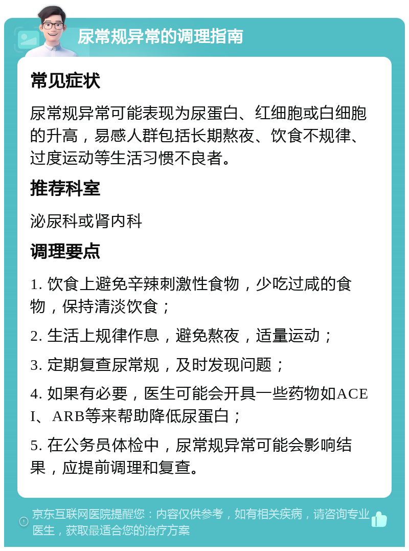 尿常规异常的调理指南 常见症状 尿常规异常可能表现为尿蛋白、红细胞或白细胞的升高，易感人群包括长期熬夜、饮食不规律、过度运动等生活习惯不良者。 推荐科室 泌尿科或肾内科 调理要点 1. 饮食上避免辛辣刺激性食物，少吃过咸的食物，保持清淡饮食； 2. 生活上规律作息，避免熬夜，适量运动； 3. 定期复查尿常规，及时发现问题； 4. 如果有必要，医生可能会开具一些药物如ACEI、ARB等来帮助降低尿蛋白； 5. 在公务员体检中，尿常规异常可能会影响结果，应提前调理和复查。