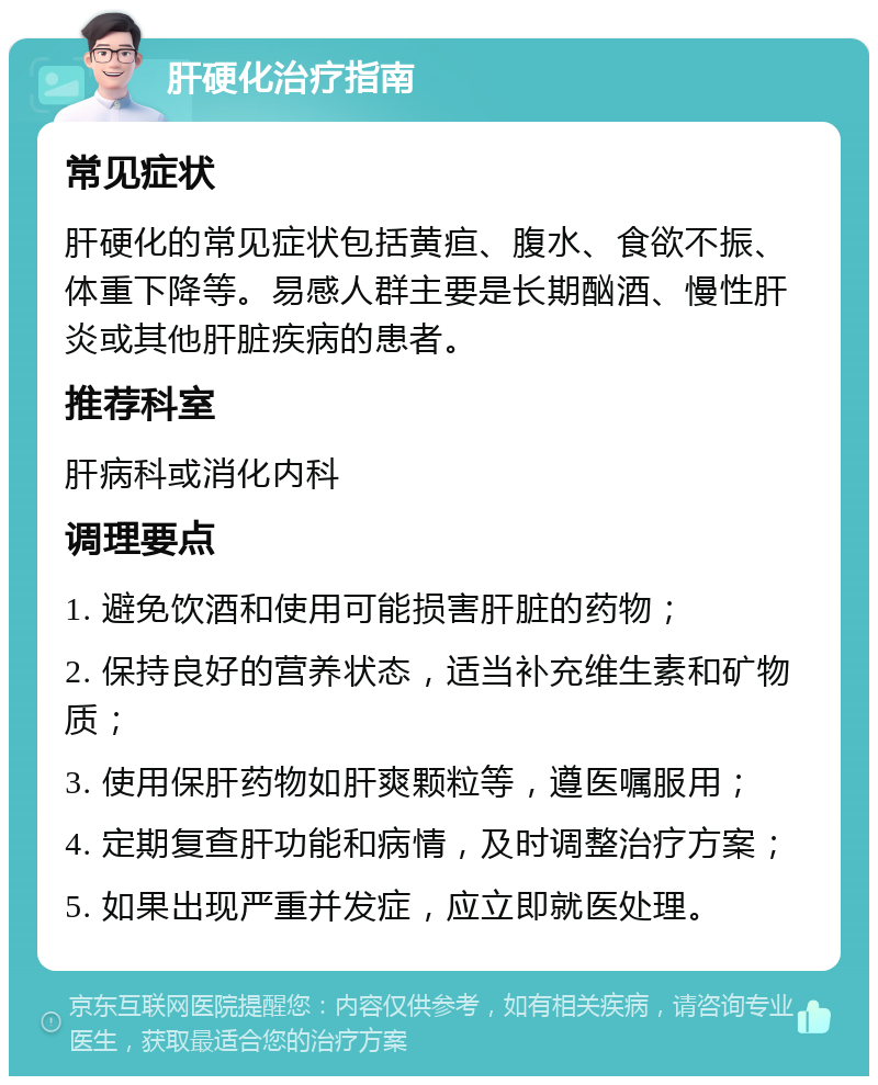 肝硬化治疗指南 常见症状 肝硬化的常见症状包括黄疸、腹水、食欲不振、体重下降等。易感人群主要是长期酗酒、慢性肝炎或其他肝脏疾病的患者。 推荐科室 肝病科或消化内科 调理要点 1. 避免饮酒和使用可能损害肝脏的药物； 2. 保持良好的营养状态，适当补充维生素和矿物质； 3. 使用保肝药物如肝爽颗粒等，遵医嘱服用； 4. 定期复查肝功能和病情，及时调整治疗方案； 5. 如果出现严重并发症，应立即就医处理。