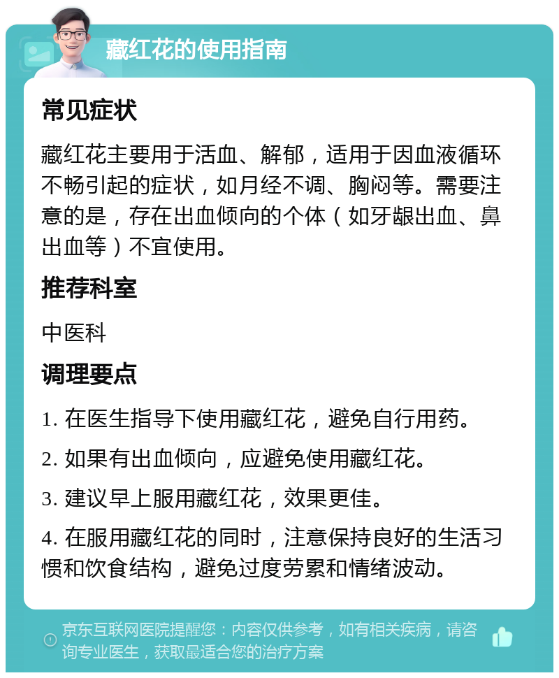 藏红花的使用指南 常见症状 藏红花主要用于活血、解郁，适用于因血液循环不畅引起的症状，如月经不调、胸闷等。需要注意的是，存在出血倾向的个体（如牙龈出血、鼻出血等）不宜使用。 推荐科室 中医科 调理要点 1. 在医生指导下使用藏红花，避免自行用药。 2. 如果有出血倾向，应避免使用藏红花。 3. 建议早上服用藏红花，效果更佳。 4. 在服用藏红花的同时，注意保持良好的生活习惯和饮食结构，避免过度劳累和情绪波动。