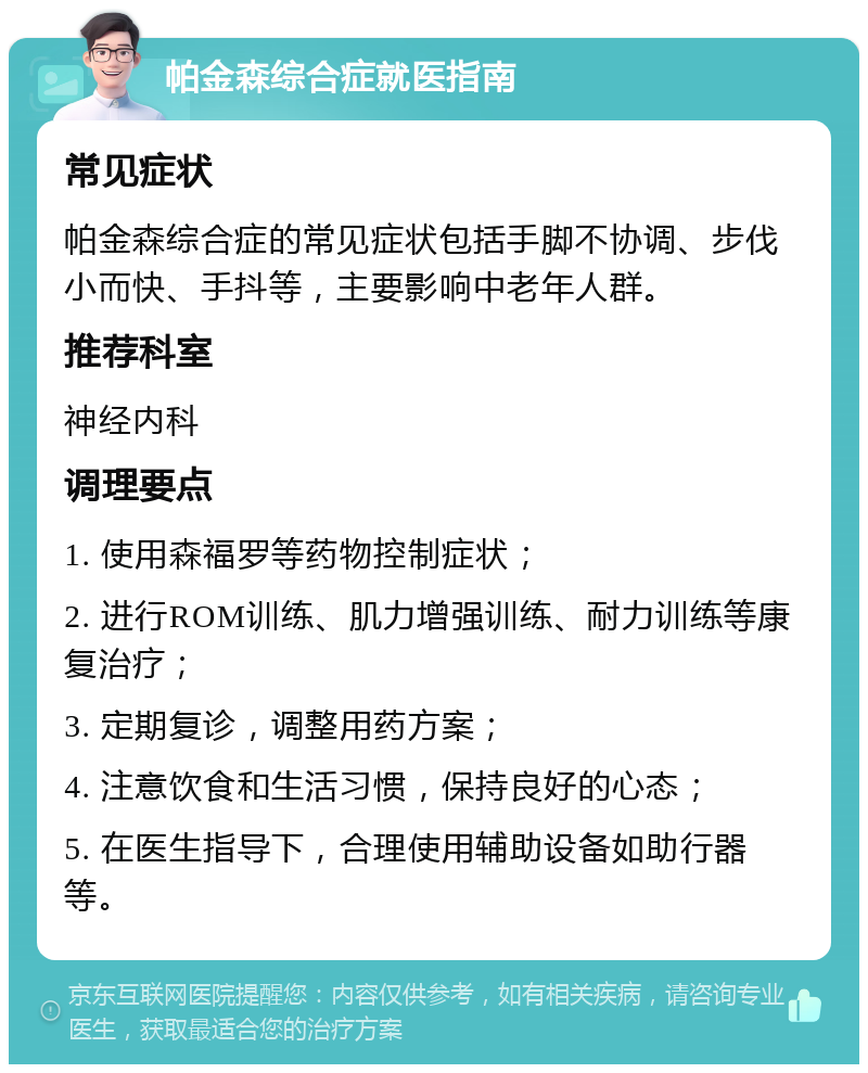 帕金森综合症就医指南 常见症状 帕金森综合症的常见症状包括手脚不协调、步伐小而快、手抖等，主要影响中老年人群。 推荐科室 神经内科 调理要点 1. 使用森福罗等药物控制症状； 2. 进行ROM训练、肌力增强训练、耐力训练等康复治疗； 3. 定期复诊，调整用药方案； 4. 注意饮食和生活习惯，保持良好的心态； 5. 在医生指导下，合理使用辅助设备如助行器等。