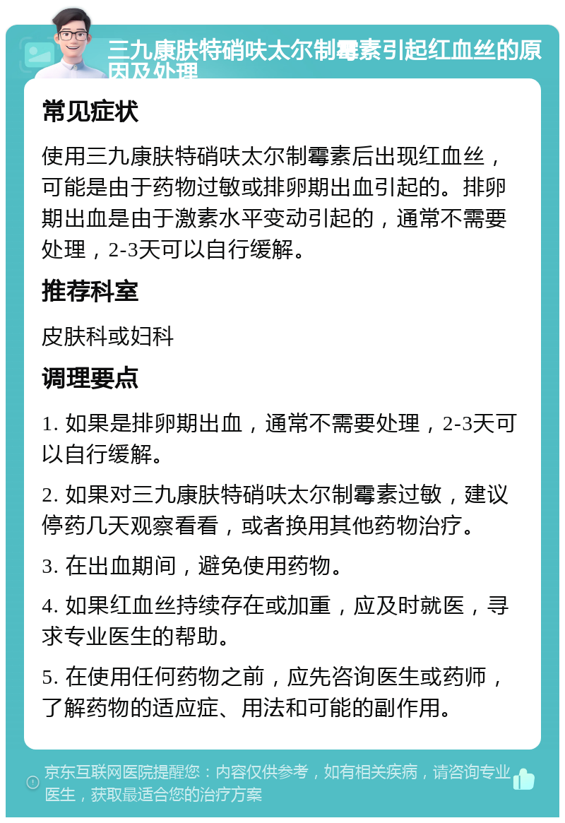 三九康肤特硝呋太尔制霉素引起红血丝的原因及处理 常见症状 使用三九康肤特硝呋太尔制霉素后出现红血丝，可能是由于药物过敏或排卵期出血引起的。排卵期出血是由于激素水平变动引起的，通常不需要处理，2-3天可以自行缓解。 推荐科室 皮肤科或妇科 调理要点 1. 如果是排卵期出血，通常不需要处理，2-3天可以自行缓解。 2. 如果对三九康肤特硝呋太尔制霉素过敏，建议停药几天观察看看，或者换用其他药物治疗。 3. 在出血期间，避免使用药物。 4. 如果红血丝持续存在或加重，应及时就医，寻求专业医生的帮助。 5. 在使用任何药物之前，应先咨询医生或药师，了解药物的适应症、用法和可能的副作用。