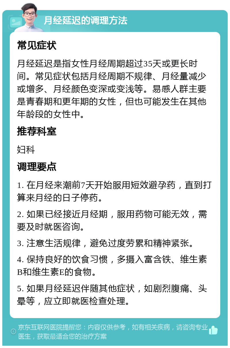 月经延迟的调理方法 常见症状 月经延迟是指女性月经周期超过35天或更长时间。常见症状包括月经周期不规律、月经量减少或增多、月经颜色变深或变浅等。易感人群主要是青春期和更年期的女性，但也可能发生在其他年龄段的女性中。 推荐科室 妇科 调理要点 1. 在月经来潮前7天开始服用短效避孕药，直到打算来月经的日子停药。 2. 如果已经接近月经期，服用药物可能无效，需要及时就医咨询。 3. 注意生活规律，避免过度劳累和精神紧张。 4. 保持良好的饮食习惯，多摄入富含铁、维生素B和维生素E的食物。 5. 如果月经延迟伴随其他症状，如剧烈腹痛、头晕等，应立即就医检查处理。