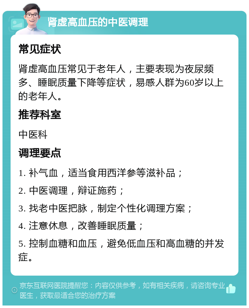 肾虚高血压的中医调理 常见症状 肾虚高血压常见于老年人，主要表现为夜尿频多、睡眠质量下降等症状，易感人群为60岁以上的老年人。 推荐科室 中医科 调理要点 1. 补气血，适当食用西洋参等滋补品； 2. 中医调理，辩证施药； 3. 找老中医把脉，制定个性化调理方案； 4. 注意休息，改善睡眠质量； 5. 控制血糖和血压，避免低血压和高血糖的并发症。