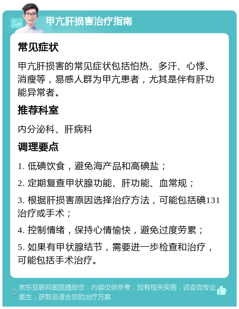 甲亢肝损害治疗指南 常见症状 甲亢肝损害的常见症状包括怕热、多汗、心悸、消瘦等，易感人群为甲亢患者，尤其是伴有肝功能异常者。 推荐科室 内分泌科、肝病科 调理要点 1. 低碘饮食，避免海产品和高碘盐； 2. 定期复查甲状腺功能、肝功能、血常规； 3. 根据肝损害原因选择治疗方法，可能包括碘131治疗或手术； 4. 控制情绪，保持心情愉快，避免过度劳累； 5. 如果有甲状腺结节，需要进一步检查和治疗，可能包括手术治疗。