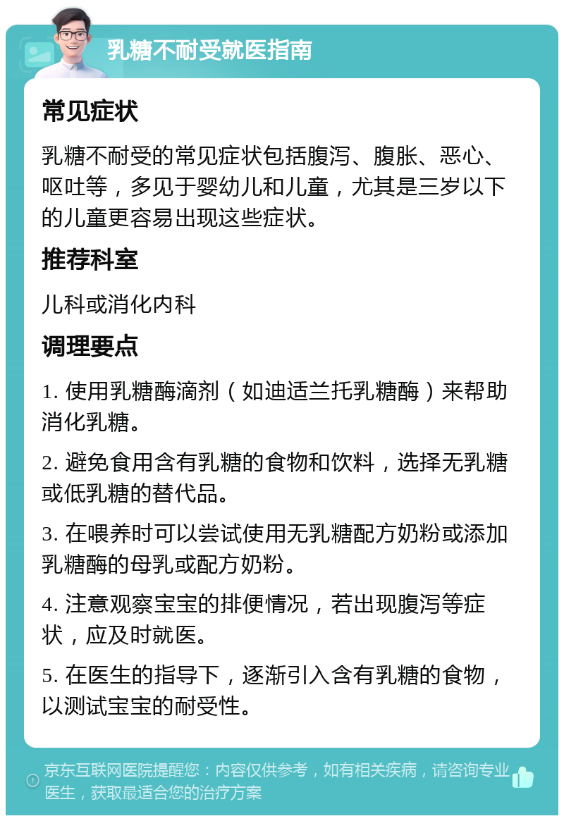 乳糖不耐受就医指南 常见症状 乳糖不耐受的常见症状包括腹泻、腹胀、恶心、呕吐等，多见于婴幼儿和儿童，尤其是三岁以下的儿童更容易出现这些症状。 推荐科室 儿科或消化内科 调理要点 1. 使用乳糖酶滴剂（如迪适兰托乳糖酶）来帮助消化乳糖。 2. 避免食用含有乳糖的食物和饮料，选择无乳糖或低乳糖的替代品。 3. 在喂养时可以尝试使用无乳糖配方奶粉或添加乳糖酶的母乳或配方奶粉。 4. 注意观察宝宝的排便情况，若出现腹泻等症状，应及时就医。 5. 在医生的指导下，逐渐引入含有乳糖的食物，以测试宝宝的耐受性。