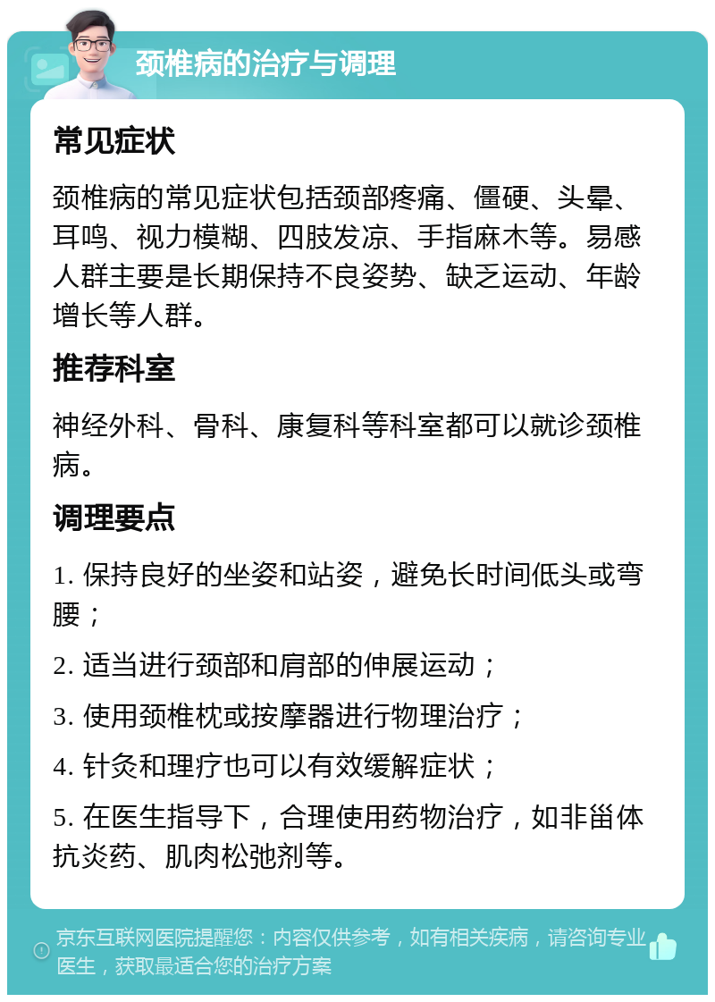 颈椎病的治疗与调理 常见症状 颈椎病的常见症状包括颈部疼痛、僵硬、头晕、耳鸣、视力模糊、四肢发凉、手指麻木等。易感人群主要是长期保持不良姿势、缺乏运动、年龄增长等人群。 推荐科室 神经外科、骨科、康复科等科室都可以就诊颈椎病。 调理要点 1. 保持良好的坐姿和站姿，避免长时间低头或弯腰； 2. 适当进行颈部和肩部的伸展运动； 3. 使用颈椎枕或按摩器进行物理治疗； 4. 针灸和理疗也可以有效缓解症状； 5. 在医生指导下，合理使用药物治疗，如非甾体抗炎药、肌肉松弛剂等。