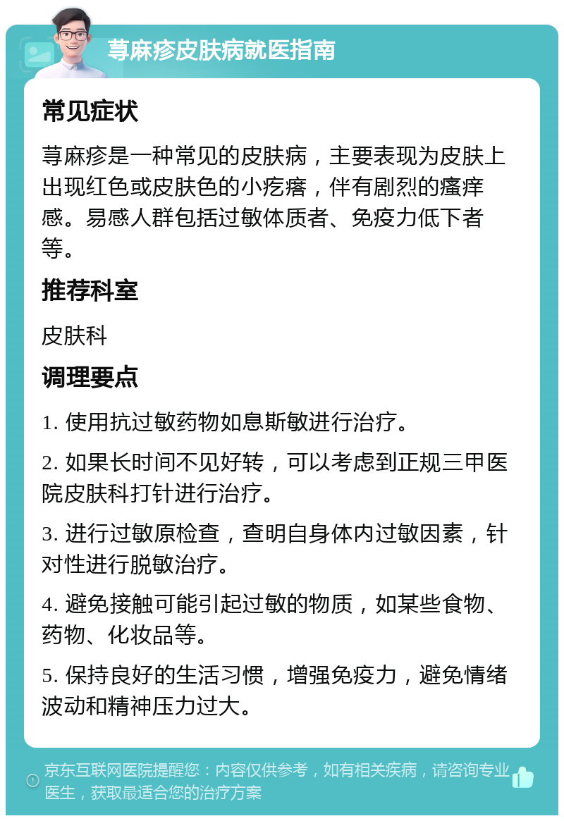 荨麻疹皮肤病就医指南 常见症状 荨麻疹是一种常见的皮肤病，主要表现为皮肤上出现红色或皮肤色的小疙瘩，伴有剧烈的瘙痒感。易感人群包括过敏体质者、免疫力低下者等。 推荐科室 皮肤科 调理要点 1. 使用抗过敏药物如息斯敏进行治疗。 2. 如果长时间不见好转，可以考虑到正规三甲医院皮肤科打针进行治疗。 3. 进行过敏原检查，查明自身体内过敏因素，针对性进行脱敏治疗。 4. 避免接触可能引起过敏的物质，如某些食物、药物、化妆品等。 5. 保持良好的生活习惯，增强免疫力，避免情绪波动和精神压力过大。