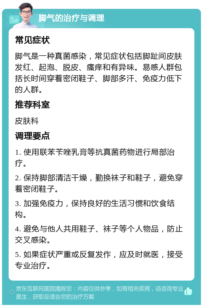 脚气的治疗与调理 常见症状 脚气是一种真菌感染，常见症状包括脚趾间皮肤发红、起泡、脱皮、瘙痒和有异味。易感人群包括长时间穿着密闭鞋子、脚部多汗、免疫力低下的人群。 推荐科室 皮肤科 调理要点 1. 使用联苯苄唑乳膏等抗真菌药物进行局部治疗。 2. 保持脚部清洁干燥，勤换袜子和鞋子，避免穿着密闭鞋子。 3. 加强免疫力，保持良好的生活习惯和饮食结构。 4. 避免与他人共用鞋子、袜子等个人物品，防止交叉感染。 5. 如果症状严重或反复发作，应及时就医，接受专业治疗。