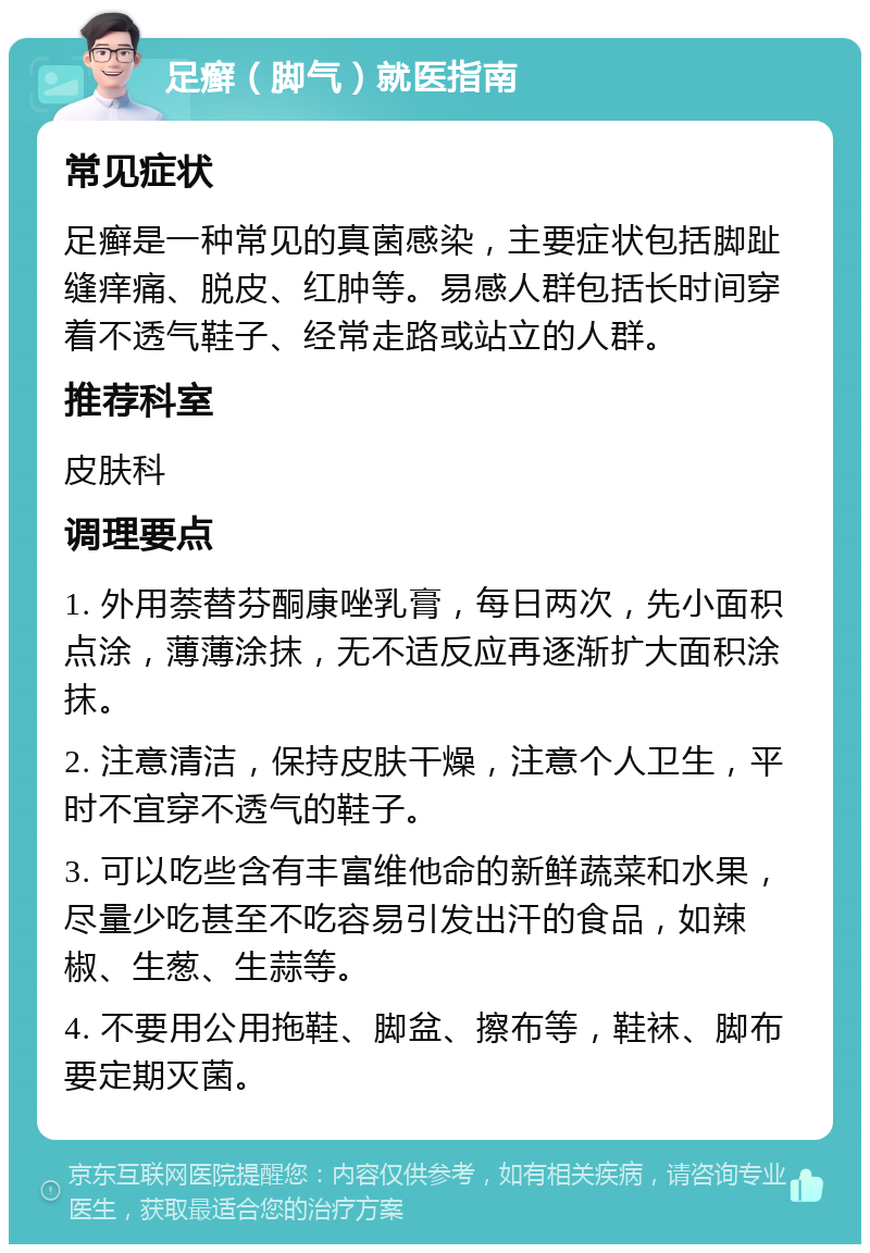 足癣（脚气）就医指南 常见症状 足癣是一种常见的真菌感染，主要症状包括脚趾缝痒痛、脱皮、红肿等。易感人群包括长时间穿着不透气鞋子、经常走路或站立的人群。 推荐科室 皮肤科 调理要点 1. 外用萘替芬酮康唑乳膏，每日两次，先小面积点涂，薄薄涂抹，无不适反应再逐渐扩大面积涂抹。 2. 注意清洁，保持皮肤干燥，注意个人卫生，平时不宜穿不透气的鞋子。 3. 可以吃些含有丰富维他命的新鲜蔬菜和水果，尽量少吃甚至不吃容易引发出汗的食品，如辣椒、生葱、生蒜等。 4. 不要用公用拖鞋、脚盆、擦布等，鞋袜、脚布要定期灭菌。