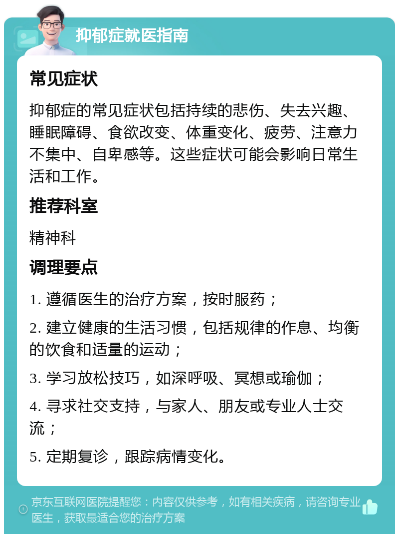 抑郁症就医指南 常见症状 抑郁症的常见症状包括持续的悲伤、失去兴趣、睡眠障碍、食欲改变、体重变化、疲劳、注意力不集中、自卑感等。这些症状可能会影响日常生活和工作。 推荐科室 精神科 调理要点 1. 遵循医生的治疗方案，按时服药； 2. 建立健康的生活习惯，包括规律的作息、均衡的饮食和适量的运动； 3. 学习放松技巧，如深呼吸、冥想或瑜伽； 4. 寻求社交支持，与家人、朋友或专业人士交流； 5. 定期复诊，跟踪病情变化。