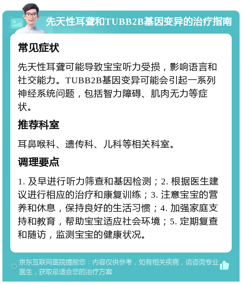 先天性耳聋和TUBB2B基因变异的治疗指南 常见症状 先天性耳聋可能导致宝宝听力受损，影响语言和社交能力。TUBB2B基因变异可能会引起一系列神经系统问题，包括智力障碍、肌肉无力等症状。 推荐科室 耳鼻喉科、遗传科、儿科等相关科室。 调理要点 1. 及早进行听力筛查和基因检测；2. 根据医生建议进行相应的治疗和康复训练；3. 注意宝宝的营养和休息，保持良好的生活习惯；4. 加强家庭支持和教育，帮助宝宝适应社会环境；5. 定期复查和随访，监测宝宝的健康状况。