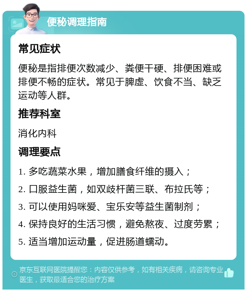 便秘调理指南 常见症状 便秘是指排便次数减少、粪便干硬、排便困难或排便不畅的症状。常见于脾虚、饮食不当、缺乏运动等人群。 推荐科室 消化内科 调理要点 1. 多吃蔬菜水果，增加膳食纤维的摄入； 2. 口服益生菌，如双歧杆菌三联、布拉氏等； 3. 可以使用妈咪爱、宝乐安等益生菌制剂； 4. 保持良好的生活习惯，避免熬夜、过度劳累； 5. 适当增加运动量，促进肠道蠕动。