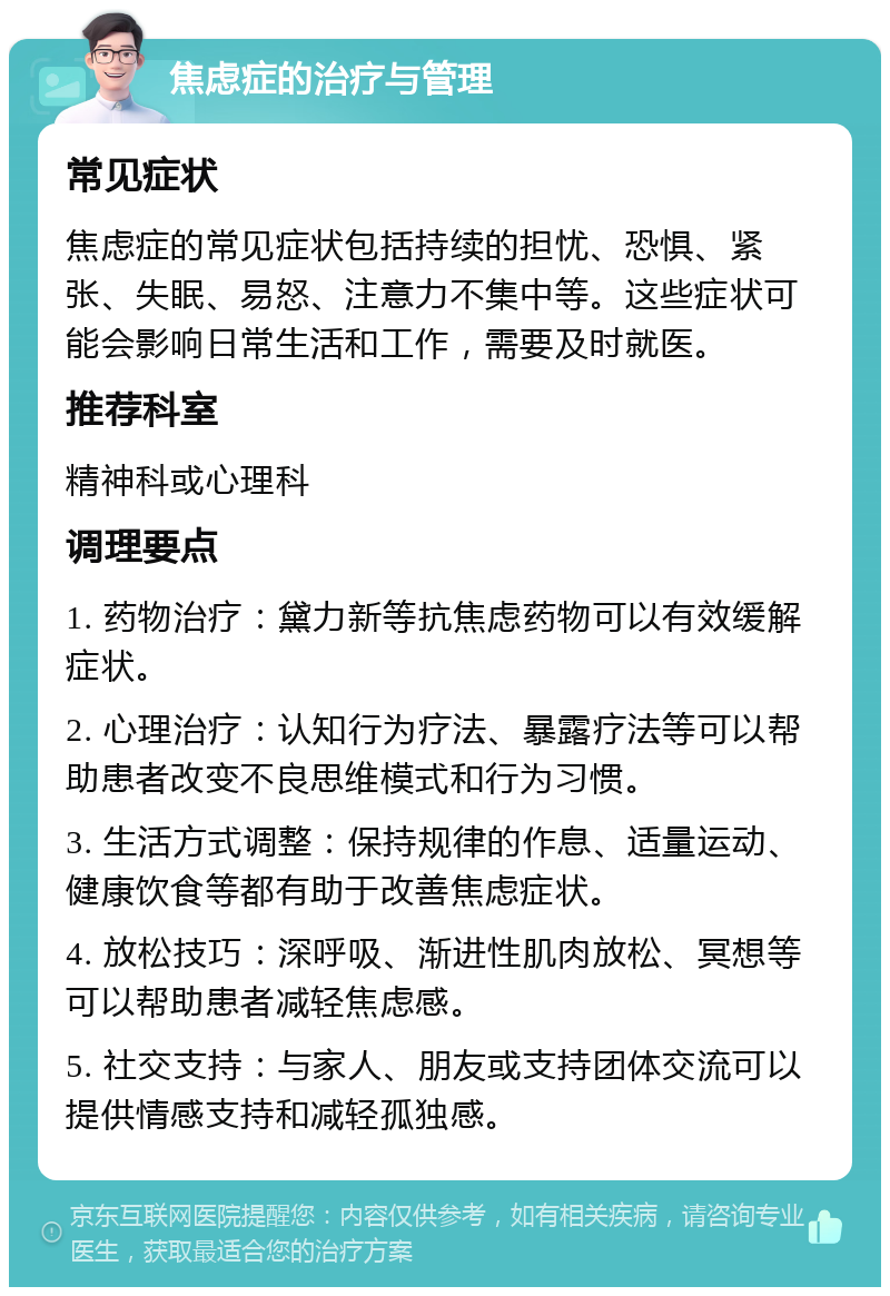 焦虑症的治疗与管理 常见症状 焦虑症的常见症状包括持续的担忧、恐惧、紧张、失眠、易怒、注意力不集中等。这些症状可能会影响日常生活和工作，需要及时就医。 推荐科室 精神科或心理科 调理要点 1. 药物治疗：黛力新等抗焦虑药物可以有效缓解症状。 2. 心理治疗：认知行为疗法、暴露疗法等可以帮助患者改变不良思维模式和行为习惯。 3. 生活方式调整：保持规律的作息、适量运动、健康饮食等都有助于改善焦虑症状。 4. 放松技巧：深呼吸、渐进性肌肉放松、冥想等可以帮助患者减轻焦虑感。 5. 社交支持：与家人、朋友或支持团体交流可以提供情感支持和减轻孤独感。