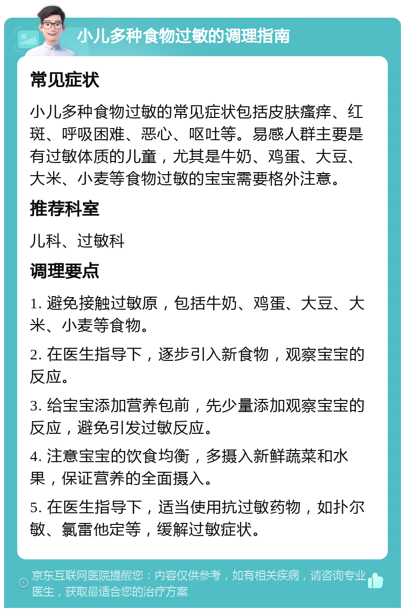 小儿多种食物过敏的调理指南 常见症状 小儿多种食物过敏的常见症状包括皮肤瘙痒、红斑、呼吸困难、恶心、呕吐等。易感人群主要是有过敏体质的儿童，尤其是牛奶、鸡蛋、大豆、大米、小麦等食物过敏的宝宝需要格外注意。 推荐科室 儿科、过敏科 调理要点 1. 避免接触过敏原，包括牛奶、鸡蛋、大豆、大米、小麦等食物。 2. 在医生指导下，逐步引入新食物，观察宝宝的反应。 3. 给宝宝添加营养包前，先少量添加观察宝宝的反应，避免引发过敏反应。 4. 注意宝宝的饮食均衡，多摄入新鲜蔬菜和水果，保证营养的全面摄入。 5. 在医生指导下，适当使用抗过敏药物，如扑尔敏、氯雷他定等，缓解过敏症状。