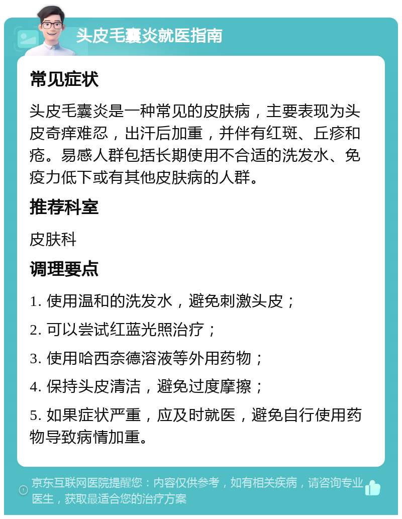 头皮毛囊炎就医指南 常见症状 头皮毛囊炎是一种常见的皮肤病，主要表现为头皮奇痒难忍，出汗后加重，并伴有红斑、丘疹和疮。易感人群包括长期使用不合适的洗发水、免疫力低下或有其他皮肤病的人群。 推荐科室 皮肤科 调理要点 1. 使用温和的洗发水，避免刺激头皮； 2. 可以尝试红蓝光照治疗； 3. 使用哈西奈德溶液等外用药物； 4. 保持头皮清洁，避免过度摩擦； 5. 如果症状严重，应及时就医，避免自行使用药物导致病情加重。