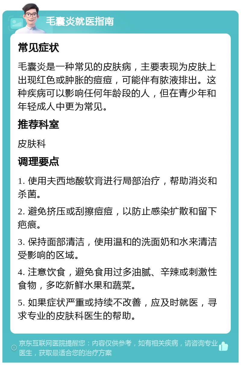 毛囊炎就医指南 常见症状 毛囊炎是一种常见的皮肤病，主要表现为皮肤上出现红色或肿胀的痘痘，可能伴有脓液排出。这种疾病可以影响任何年龄段的人，但在青少年和年轻成人中更为常见。 推荐科室 皮肤科 调理要点 1. 使用夫西地酸软膏进行局部治疗，帮助消炎和杀菌。 2. 避免挤压或刮擦痘痘，以防止感染扩散和留下疤痕。 3. 保持面部清洁，使用温和的洗面奶和水来清洁受影响的区域。 4. 注意饮食，避免食用过多油腻、辛辣或刺激性食物，多吃新鲜水果和蔬菜。 5. 如果症状严重或持续不改善，应及时就医，寻求专业的皮肤科医生的帮助。