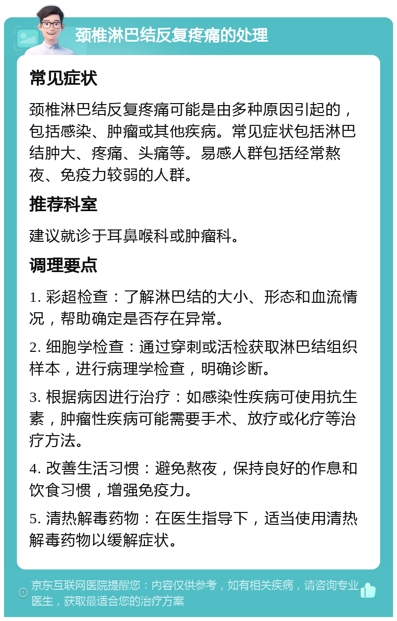 颈椎淋巴结反复疼痛的处理 常见症状 颈椎淋巴结反复疼痛可能是由多种原因引起的，包括感染、肿瘤或其他疾病。常见症状包括淋巴结肿大、疼痛、头痛等。易感人群包括经常熬夜、免疫力较弱的人群。 推荐科室 建议就诊于耳鼻喉科或肿瘤科。 调理要点 1. 彩超检查：了解淋巴结的大小、形态和血流情况，帮助确定是否存在异常。 2. 细胞学检查：通过穿刺或活检获取淋巴结组织样本，进行病理学检查，明确诊断。 3. 根据病因进行治疗：如感染性疾病可使用抗生素，肿瘤性疾病可能需要手术、放疗或化疗等治疗方法。 4. 改善生活习惯：避免熬夜，保持良好的作息和饮食习惯，增强免疫力。 5. 清热解毒药物：在医生指导下，适当使用清热解毒药物以缓解症状。