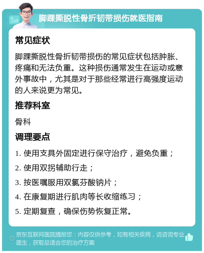 脚踝撕脱性骨折韧带损伤就医指南 常见症状 脚踝撕脱性骨折韧带损伤的常见症状包括肿胀、疼痛和无法负重。这种损伤通常发生在运动或意外事故中，尤其是对于那些经常进行高强度运动的人来说更为常见。 推荐科室 骨科 调理要点 1. 使用支具外固定进行保守治疗，避免负重； 2. 使用双拐辅助行走； 3. 按医嘱服用双氯芬酸钠片； 4. 在康复期进行肌肉等长收缩练习； 5. 定期复查，确保伤势恢复正常。