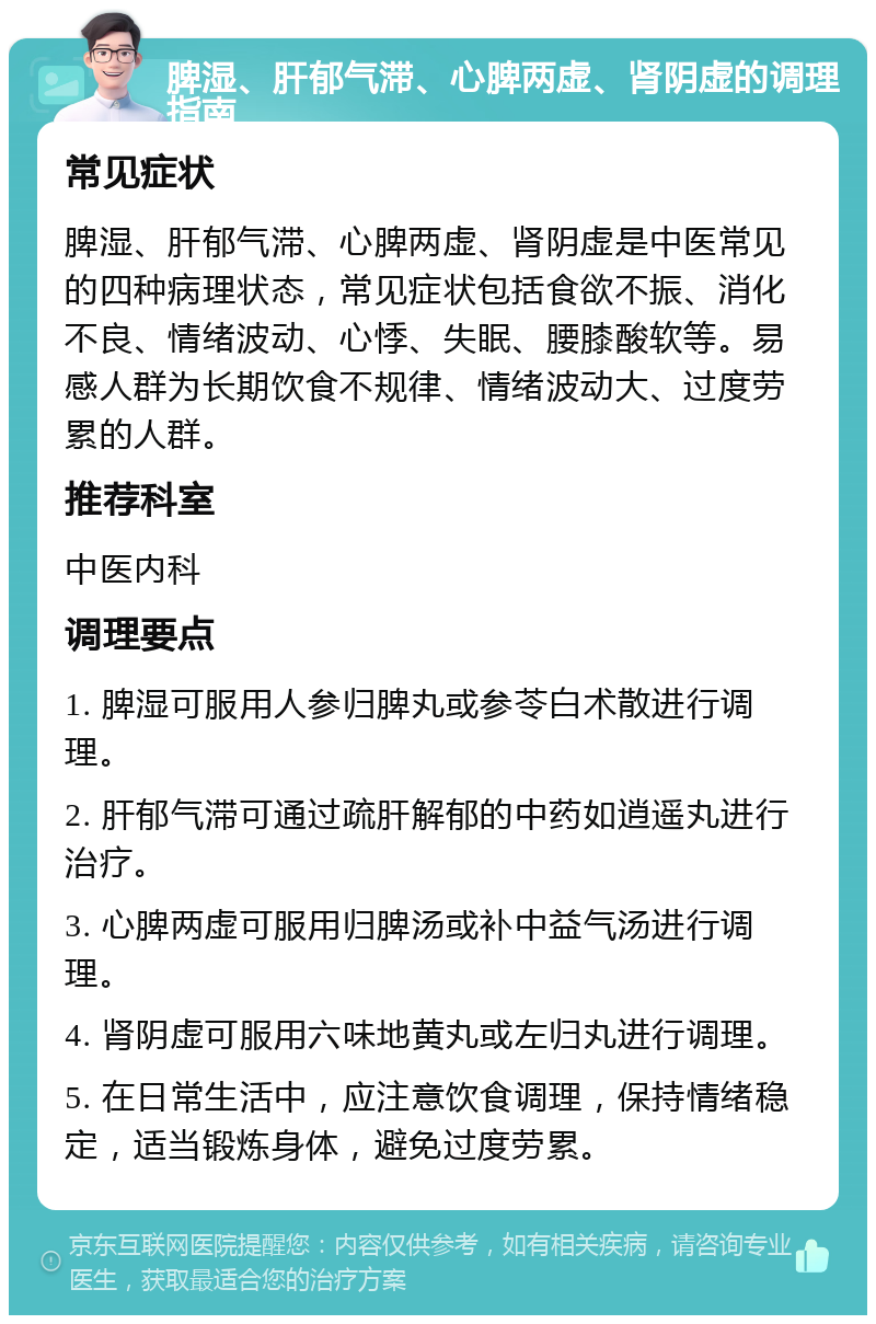 脾湿、肝郁气滞、心脾两虚、肾阴虚的调理指南 常见症状 脾湿、肝郁气滞、心脾两虚、肾阴虚是中医常见的四种病理状态，常见症状包括食欲不振、消化不良、情绪波动、心悸、失眠、腰膝酸软等。易感人群为长期饮食不规律、情绪波动大、过度劳累的人群。 推荐科室 中医内科 调理要点 1. 脾湿可服用人参归脾丸或参苓白术散进行调理。 2. 肝郁气滞可通过疏肝解郁的中药如逍遥丸进行治疗。 3. 心脾两虚可服用归脾汤或补中益气汤进行调理。 4. 肾阴虚可服用六味地黄丸或左归丸进行调理。 5. 在日常生活中，应注意饮食调理，保持情绪稳定，适当锻炼身体，避免过度劳累。