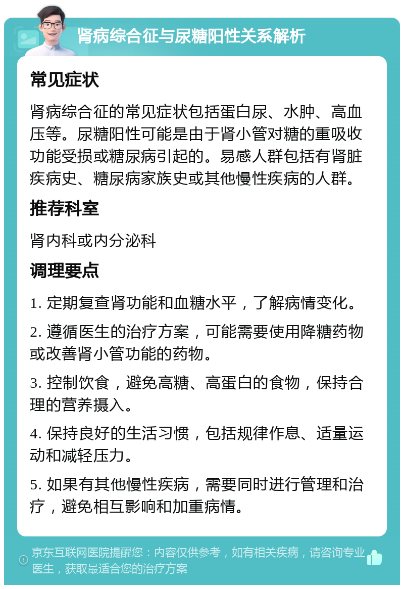 肾病综合征与尿糖阳性关系解析 常见症状 肾病综合征的常见症状包括蛋白尿、水肿、高血压等。尿糖阳性可能是由于肾小管对糖的重吸收功能受损或糖尿病引起的。易感人群包括有肾脏疾病史、糖尿病家族史或其他慢性疾病的人群。 推荐科室 肾内科或内分泌科 调理要点 1. 定期复查肾功能和血糖水平，了解病情变化。 2. 遵循医生的治疗方案，可能需要使用降糖药物或改善肾小管功能的药物。 3. 控制饮食，避免高糖、高蛋白的食物，保持合理的营养摄入。 4. 保持良好的生活习惯，包括规律作息、适量运动和减轻压力。 5. 如果有其他慢性疾病，需要同时进行管理和治疗，避免相互影响和加重病情。