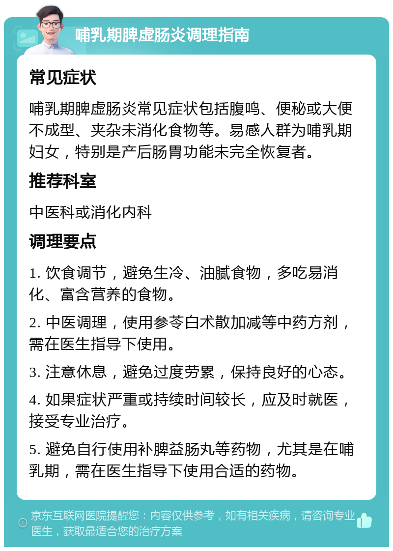 哺乳期脾虚肠炎调理指南 常见症状 哺乳期脾虚肠炎常见症状包括腹鸣、便秘或大便不成型、夹杂未消化食物等。易感人群为哺乳期妇女，特别是产后肠胃功能未完全恢复者。 推荐科室 中医科或消化内科 调理要点 1. 饮食调节，避免生冷、油腻食物，多吃易消化、富含营养的食物。 2. 中医调理，使用参苓白术散加减等中药方剂，需在医生指导下使用。 3. 注意休息，避免过度劳累，保持良好的心态。 4. 如果症状严重或持续时间较长，应及时就医，接受专业治疗。 5. 避免自行使用补脾益肠丸等药物，尤其是在哺乳期，需在医生指导下使用合适的药物。