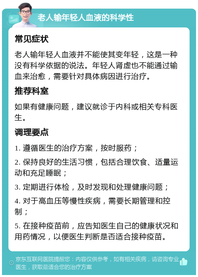 老人输年轻人血液的科学性 常见症状 老人输年轻人血液并不能使其变年轻，这是一种没有科学依据的说法。年轻人肾虚也不能通过输血来治愈，需要针对具体病因进行治疗。 推荐科室 如果有健康问题，建议就诊于内科或相关专科医生。 调理要点 1. 遵循医生的治疗方案，按时服药； 2. 保持良好的生活习惯，包括合理饮食、适量运动和充足睡眠； 3. 定期进行体检，及时发现和处理健康问题； 4. 对于高血压等慢性疾病，需要长期管理和控制； 5. 在接种疫苗前，应告知医生自己的健康状况和用药情况，以便医生判断是否适合接种疫苗。