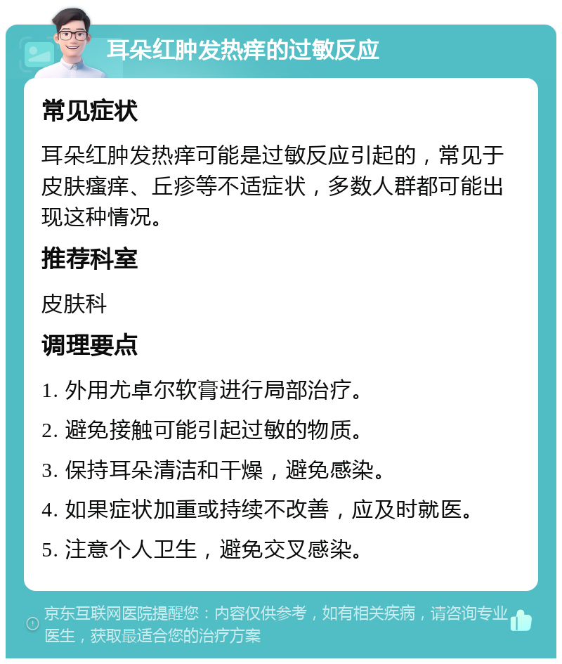 耳朵红肿发热痒的过敏反应 常见症状 耳朵红肿发热痒可能是过敏反应引起的，常见于皮肤瘙痒、丘疹等不适症状，多数人群都可能出现这种情况。 推荐科室 皮肤科 调理要点 1. 外用尤卓尔软膏进行局部治疗。 2. 避免接触可能引起过敏的物质。 3. 保持耳朵清洁和干燥，避免感染。 4. 如果症状加重或持续不改善，应及时就医。 5. 注意个人卫生，避免交叉感染。