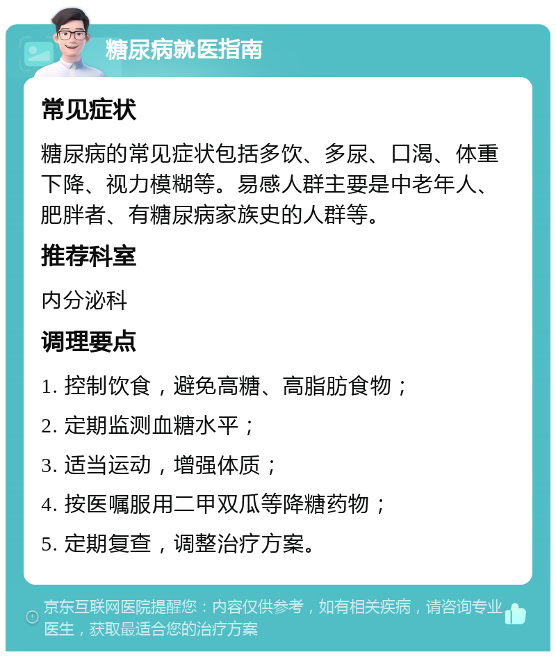 糖尿病就医指南 常见症状 糖尿病的常见症状包括多饮、多尿、口渴、体重下降、视力模糊等。易感人群主要是中老年人、肥胖者、有糖尿病家族史的人群等。 推荐科室 内分泌科 调理要点 1. 控制饮食，避免高糖、高脂肪食物； 2. 定期监测血糖水平； 3. 适当运动，增强体质； 4. 按医嘱服用二甲双瓜等降糖药物； 5. 定期复查，调整治疗方案。