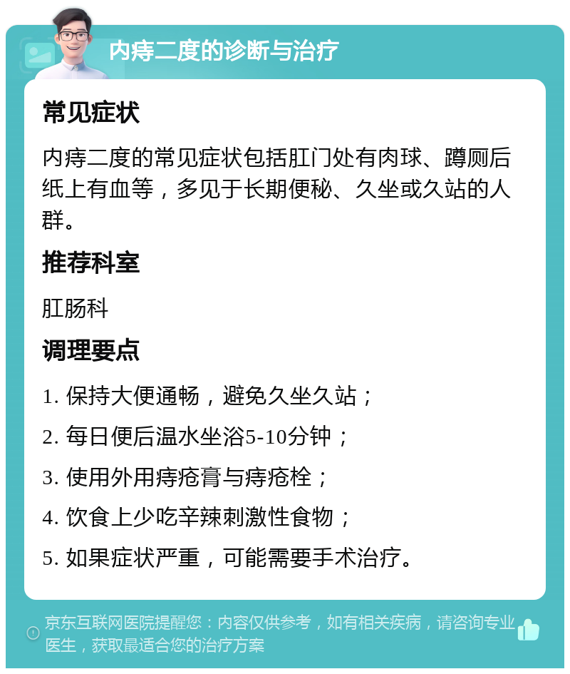 内痔二度的诊断与治疗 常见症状 内痔二度的常见症状包括肛门处有肉球、蹲厕后纸上有血等，多见于长期便秘、久坐或久站的人群。 推荐科室 肛肠科 调理要点 1. 保持大便通畅，避免久坐久站； 2. 每日便后温水坐浴5-10分钟； 3. 使用外用痔疮膏与痔疮栓； 4. 饮食上少吃辛辣刺激性食物； 5. 如果症状严重，可能需要手术治疗。