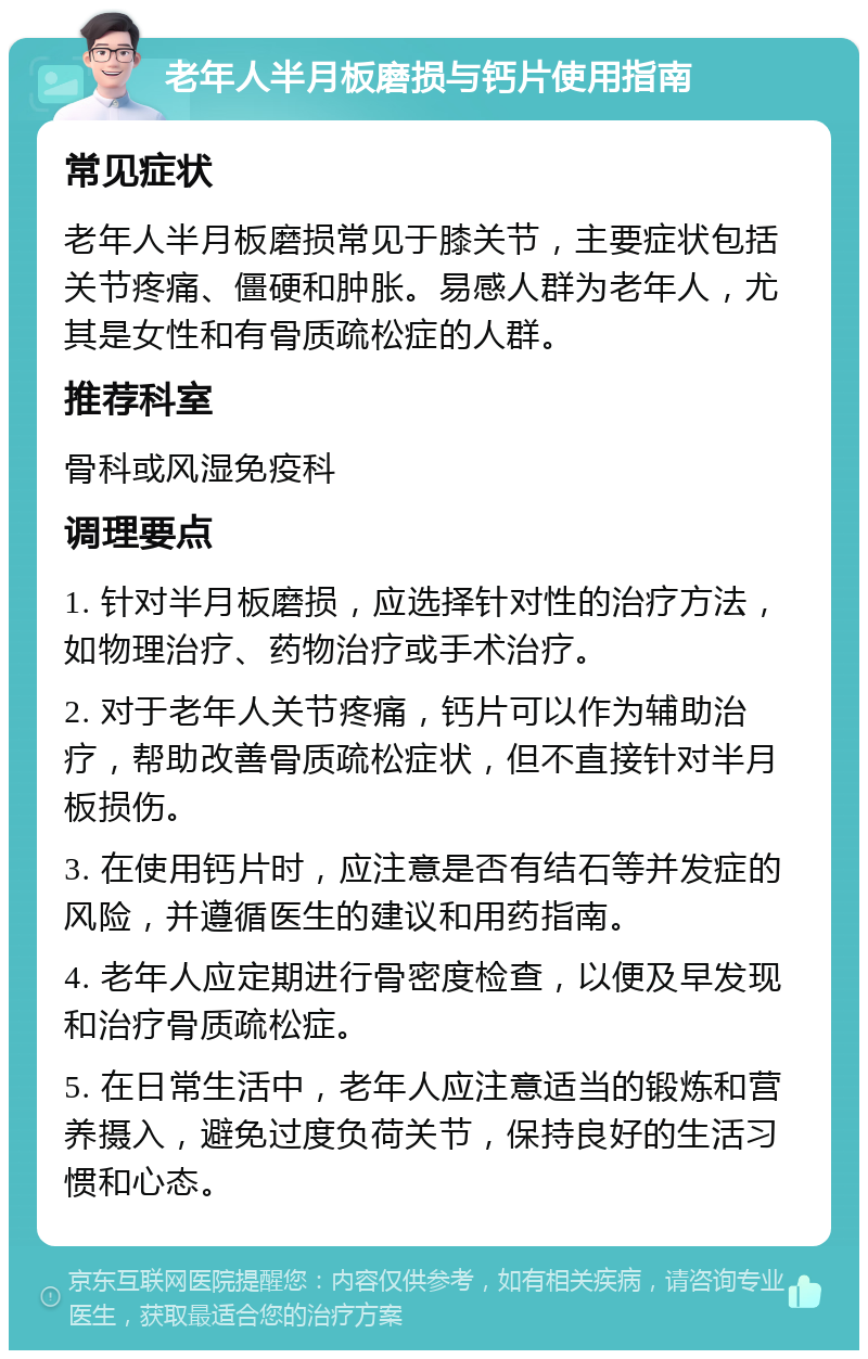 老年人半月板磨损与钙片使用指南 常见症状 老年人半月板磨损常见于膝关节，主要症状包括关节疼痛、僵硬和肿胀。易感人群为老年人，尤其是女性和有骨质疏松症的人群。 推荐科室 骨科或风湿免疫科 调理要点 1. 针对半月板磨损，应选择针对性的治疗方法，如物理治疗、药物治疗或手术治疗。 2. 对于老年人关节疼痛，钙片可以作为辅助治疗，帮助改善骨质疏松症状，但不直接针对半月板损伤。 3. 在使用钙片时，应注意是否有结石等并发症的风险，并遵循医生的建议和用药指南。 4. 老年人应定期进行骨密度检查，以便及早发现和治疗骨质疏松症。 5. 在日常生活中，老年人应注意适当的锻炼和营养摄入，避免过度负荷关节，保持良好的生活习惯和心态。