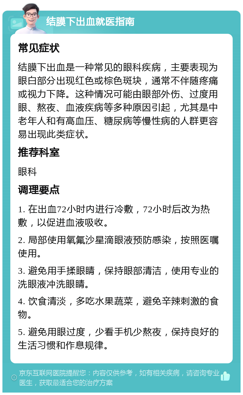 结膜下出血就医指南 常见症状 结膜下出血是一种常见的眼科疾病，主要表现为眼白部分出现红色或棕色斑块，通常不伴随疼痛或视力下降。这种情况可能由眼部外伤、过度用眼、熬夜、血液疾病等多种原因引起，尤其是中老年人和有高血压、糖尿病等慢性病的人群更容易出现此类症状。 推荐科室 眼科 调理要点 1. 在出血72小时内进行冷敷，72小时后改为热敷，以促进血液吸收。 2. 局部使用氧氟沙星滴眼液预防感染，按照医嘱使用。 3. 避免用手揉眼睛，保持眼部清洁，使用专业的洗眼液冲洗眼睛。 4. 饮食清淡，多吃水果蔬菜，避免辛辣刺激的食物。 5. 避免用眼过度，少看手机少熬夜，保持良好的生活习惯和作息规律。