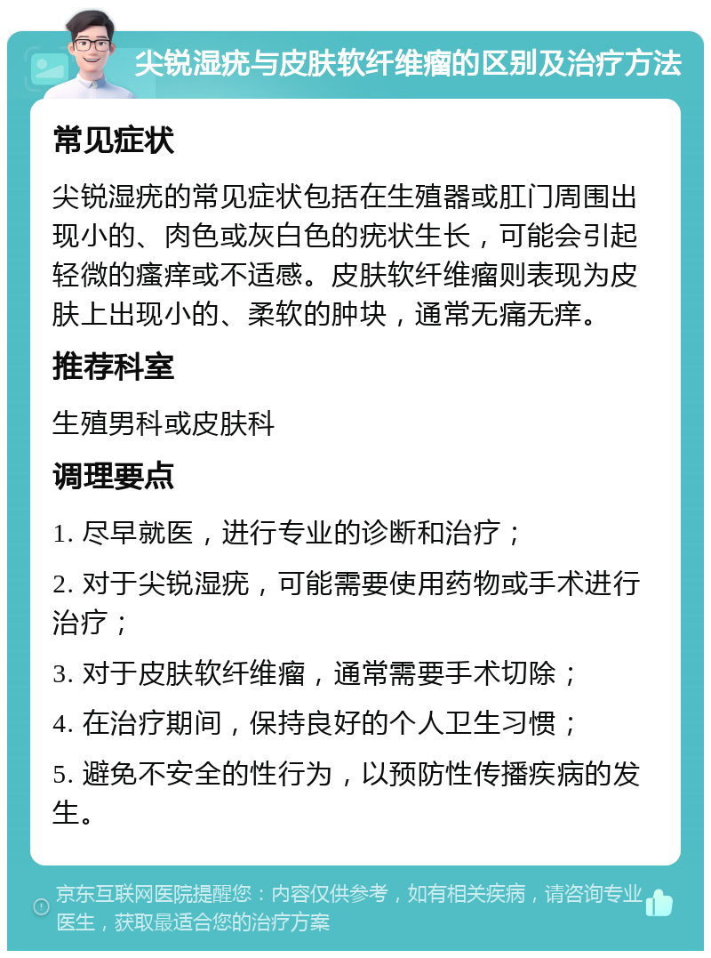 尖锐湿疣与皮肤软纤维瘤的区别及治疗方法 常见症状 尖锐湿疣的常见症状包括在生殖器或肛门周围出现小的、肉色或灰白色的疣状生长，可能会引起轻微的瘙痒或不适感。皮肤软纤维瘤则表现为皮肤上出现小的、柔软的肿块，通常无痛无痒。 推荐科室 生殖男科或皮肤科 调理要点 1. 尽早就医，进行专业的诊断和治疗； 2. 对于尖锐湿疣，可能需要使用药物或手术进行治疗； 3. 对于皮肤软纤维瘤，通常需要手术切除； 4. 在治疗期间，保持良好的个人卫生习惯； 5. 避免不安全的性行为，以预防性传播疾病的发生。