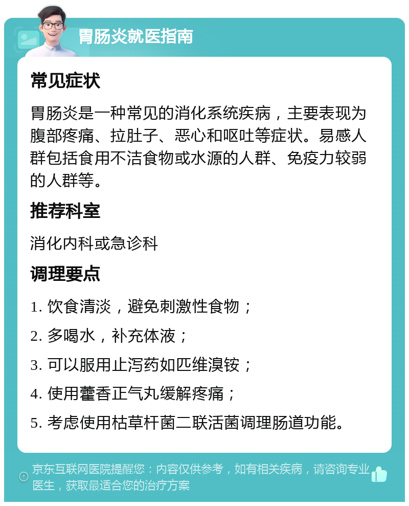 胃肠炎就医指南 常见症状 胃肠炎是一种常见的消化系统疾病，主要表现为腹部疼痛、拉肚子、恶心和呕吐等症状。易感人群包括食用不洁食物或水源的人群、免疫力较弱的人群等。 推荐科室 消化内科或急诊科 调理要点 1. 饮食清淡，避免刺激性食物； 2. 多喝水，补充体液； 3. 可以服用止泻药如匹维溴铵； 4. 使用藿香正气丸缓解疼痛； 5. 考虑使用枯草杆菌二联活菌调理肠道功能。